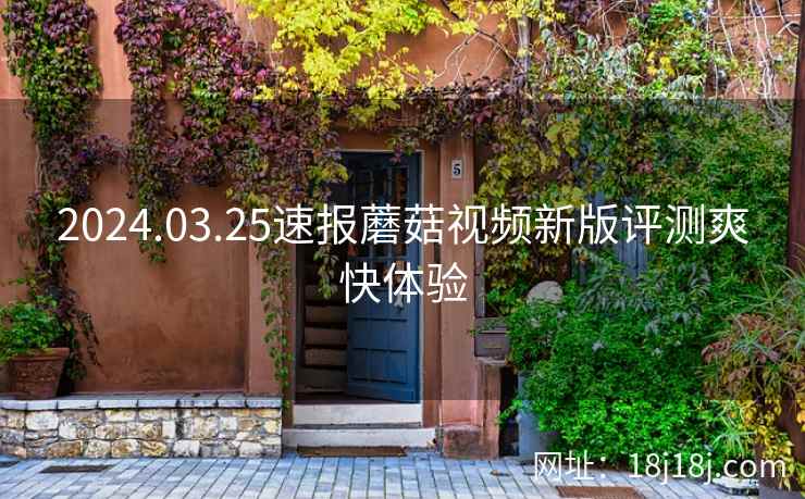 2024.03.25速报蘑菇视频新版评测爽快体验