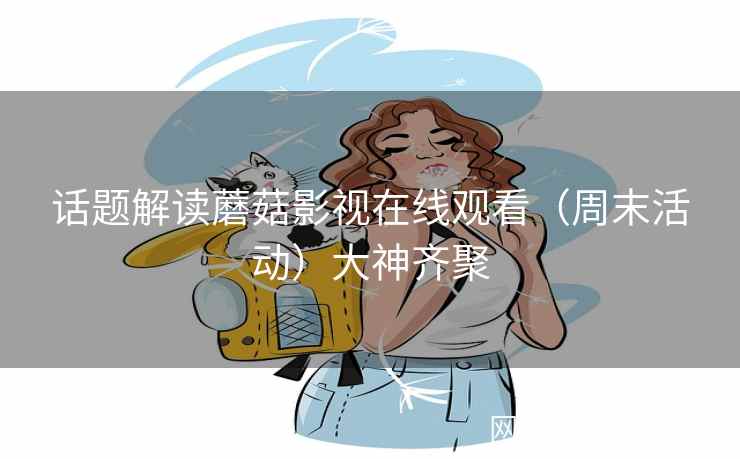 话题解读蘑菇影视在线观看（周末活动）大神齐聚