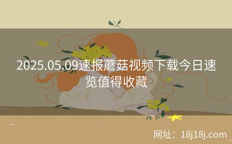 2025.05.09速报蘑菇视频下载今日速览值得收藏 2025.05.09速报蘑菇视频下载今日速览值得收藏