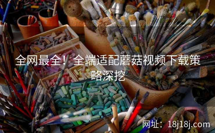 全网最全！全端适配蘑菇视频下载策略深挖