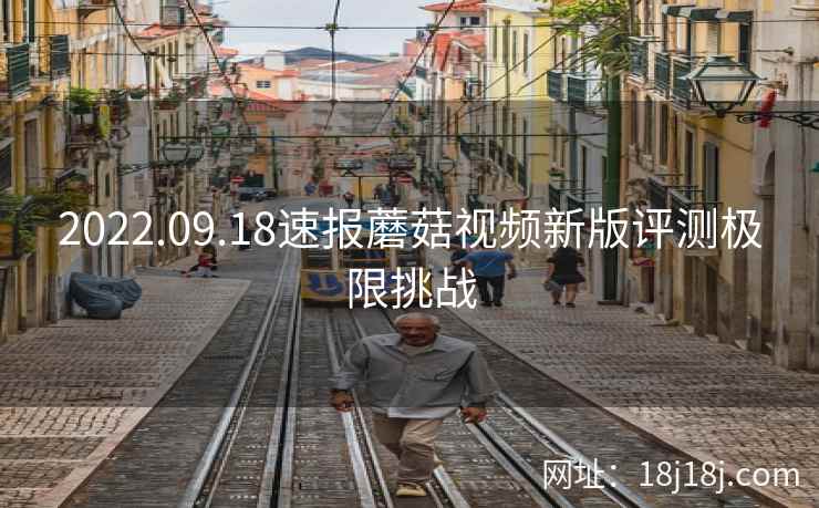 2022.09.18速报蘑菇视频新版评测极限挑战