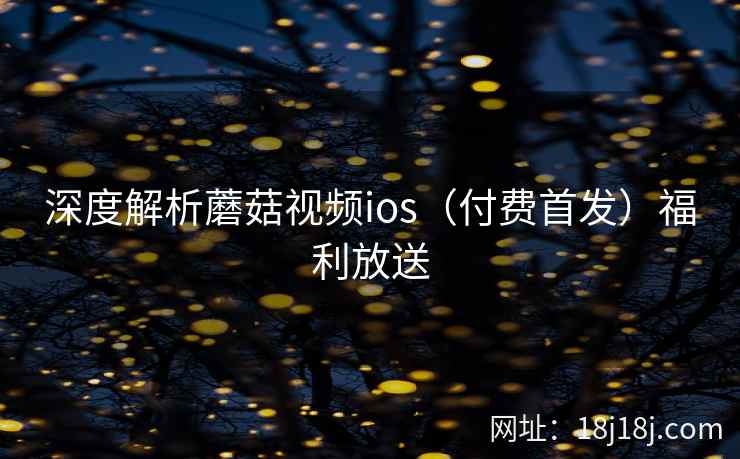深度解析蘑菇视频ios（付费首发）福利放送