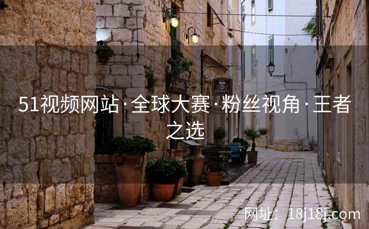 51视频网站·全球大赛·粉丝视角·王者之选 51视频网站·全球大赛·粉丝视角·王者之选