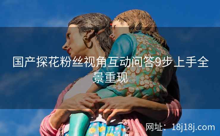 国产探花粉丝视角互动问答9步上手全景重现