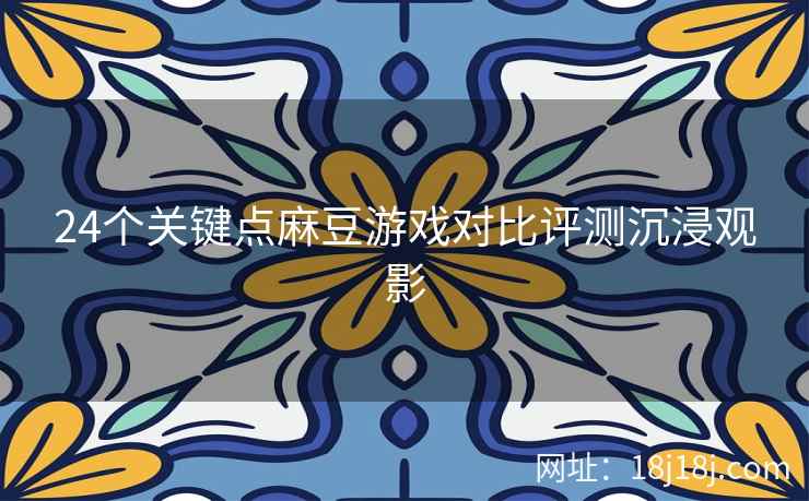 24个关键点麻豆游戏对比评测沉浸观影 24个关键点麻豆游戏对比评测沉浸观影