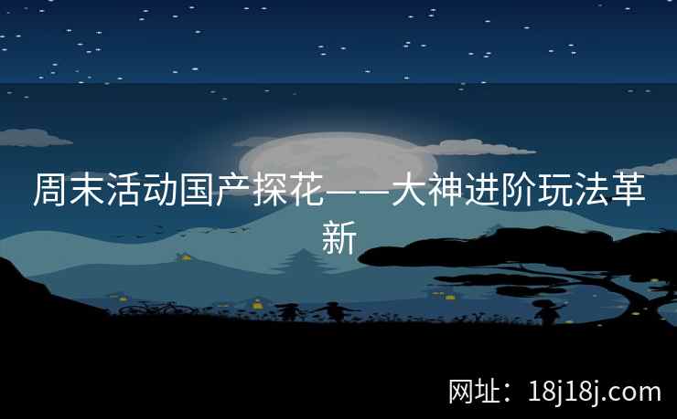 周末活动国产探花——大神进阶玩法革新 周末活动国产探花——大神进阶玩法革新