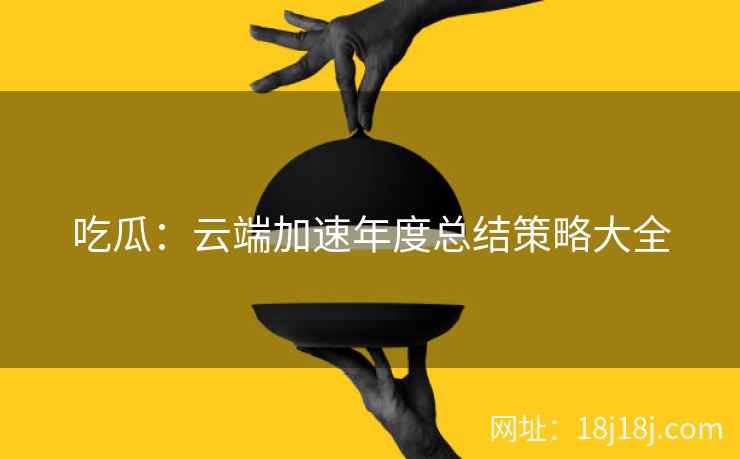 吃瓜：云端加速年度总结策略大全