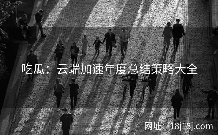 吃瓜：云端加速年度总结策略大全