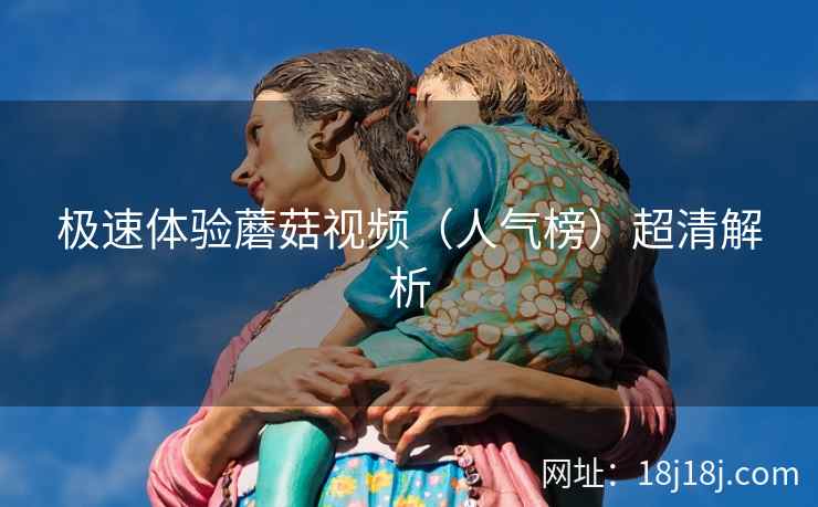 极速体验蘑菇视频(人气榜)超清解析 极速体验蘑菇视频(人气榜)超清解析