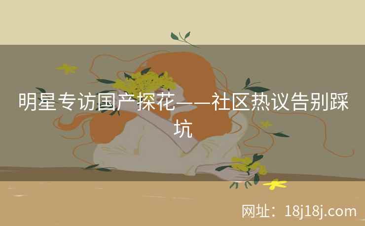 明星专访国产探花——社区热议告别踩坑 明星专访国产探花——社区热议告别踩坑