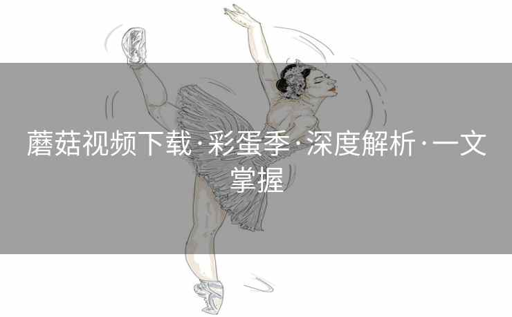 蘑菇视频下载·彩蛋季·深度解析·一文掌握