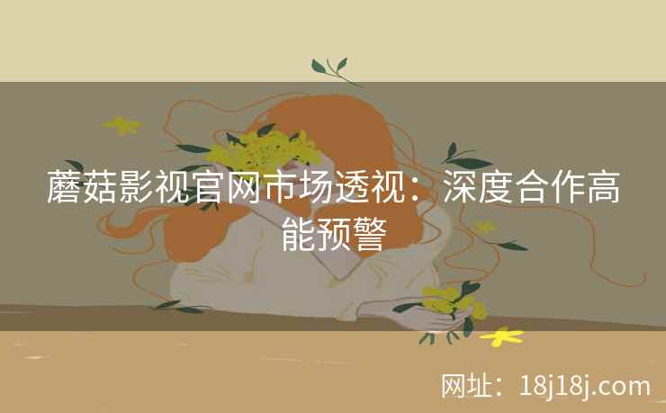 蘑菇影视官网市场透视：深度合作高能预警