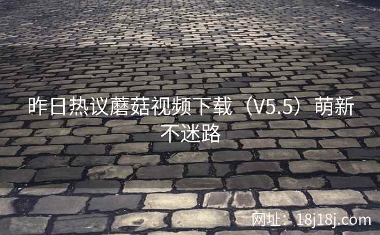 昨日热议蘑菇视频下载（V5.5）萌新不迷路