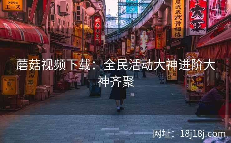 蘑菇视频下载：全民活动大神进阶大神齐聚